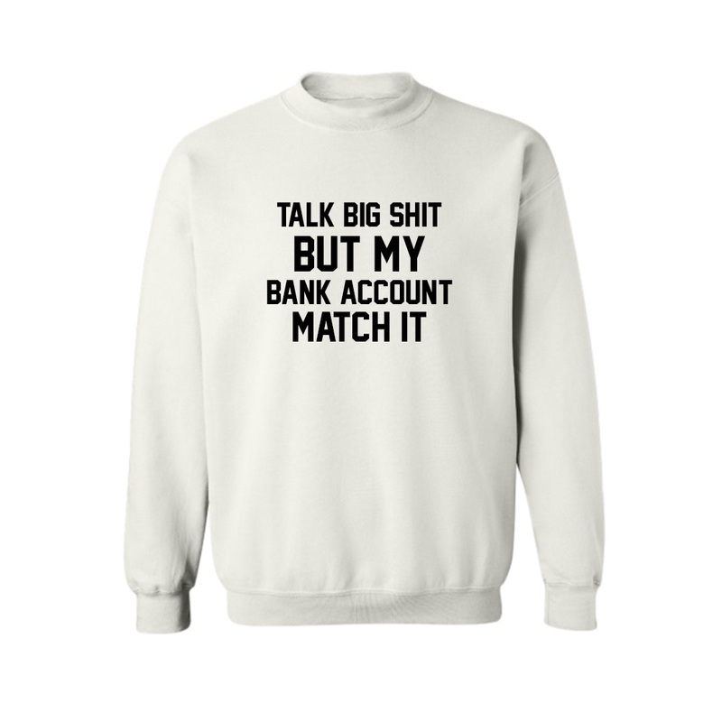 TALK BIG SHIT BUT MY BANK ACCOUNT MATCH IT  [UNISEX CREWNECK SWEATSHIRT]